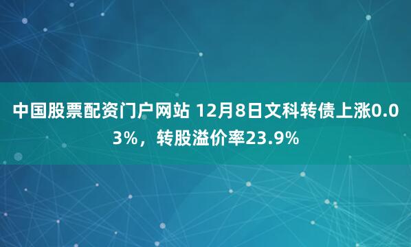 中国股票配资门户网站 12月8日文科转债上涨0.03%，转股溢价率23.9%