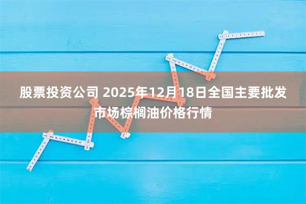 股票投资公司 2025年12月18日全国主要批发市场棕榈油价格行情