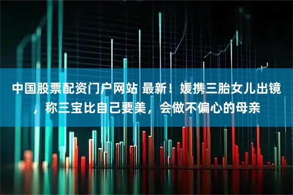中国股票配资门户网站 最新！媛携三胎女儿出镜，称三宝比自己要美，会做不偏心的母亲