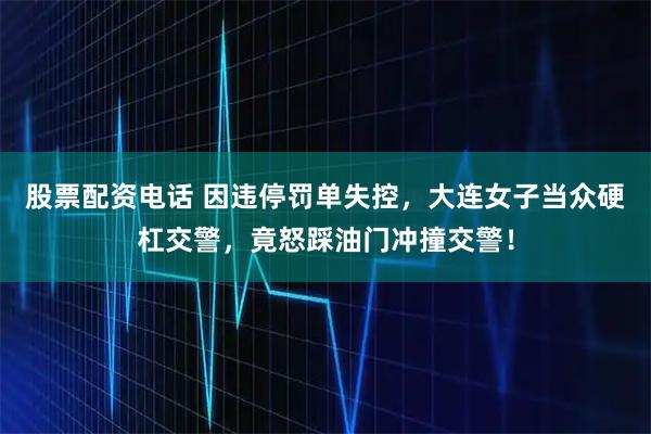 股票配资电话 因违停罚单失控，大连女子当众硬杠交警，竟怒踩油门冲撞交警！