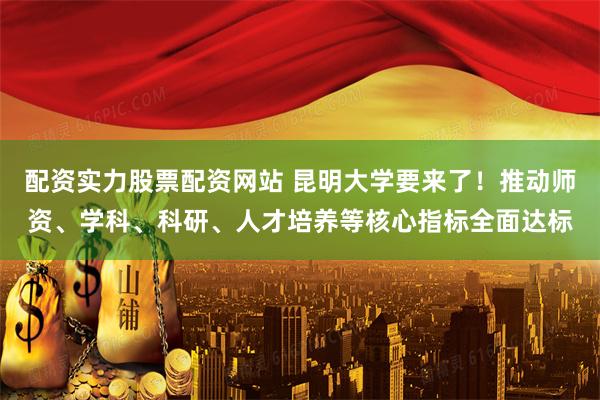 配资实力股票配资网站 昆明大学要来了！推动师资、学科、科研、人才培养等核心指标全面达标