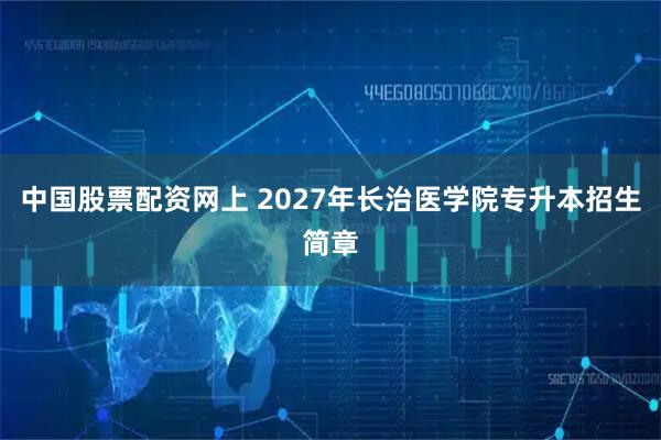 中国股票配资网上 2027年长治医学院专升本招生简章