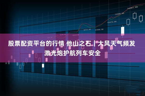 股票配资平台的行情 他山之石｜大风天气频发 激光炮护航列车安全