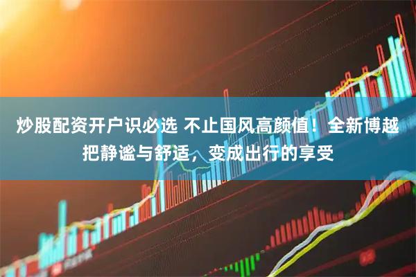 炒股配资开户识必选 不止国风高颜值！全新博越把静谧与舒适，变成出行的享受