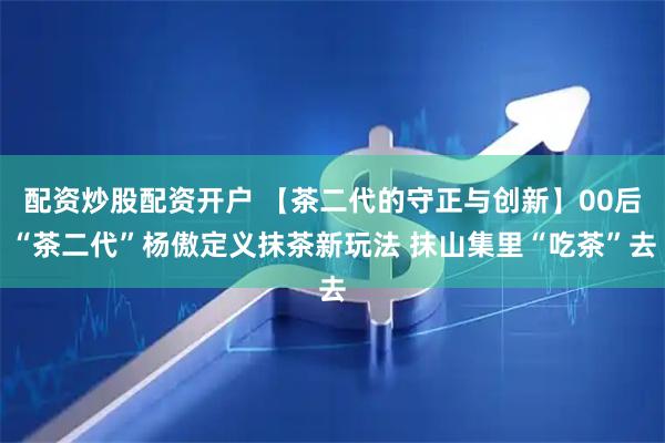 配资炒股配资开户 【茶二代的守正与创新】00后“茶二代”杨傲定义抹茶新玩法 抹山集里“吃茶”去