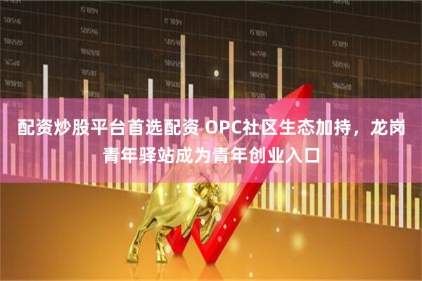 配资炒股平台首选配资 OPC社区生态加持，龙岗青年驿站成为青年创业入口