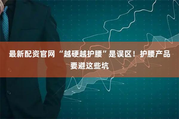 最新配资官网 “越硬越护腰”是误区！护腰产品要避这些坑
